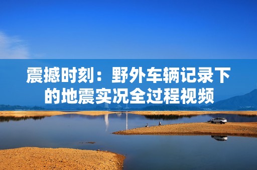 震撼时刻：野外车辆记录下的地震实况全过程视频