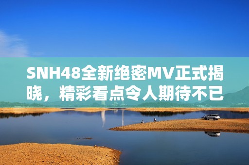 SNH48全新绝密MV正式揭晓，精彩看点令人期待不已