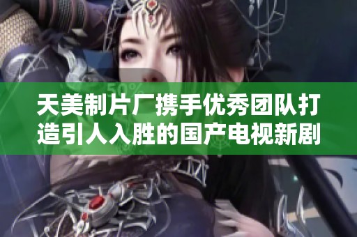 天美制片厂携手优秀团队打造引人入胜的国产电视新剧