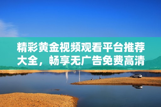 精彩黄金视频观看平台推荐大全，畅享无广告免费高清内容