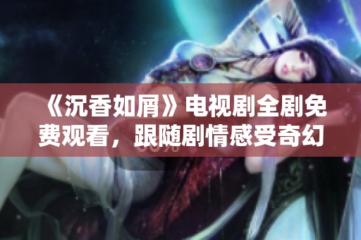 《沉香如屑》电视剧全剧免费观看，跟随剧情感受奇幻魅力