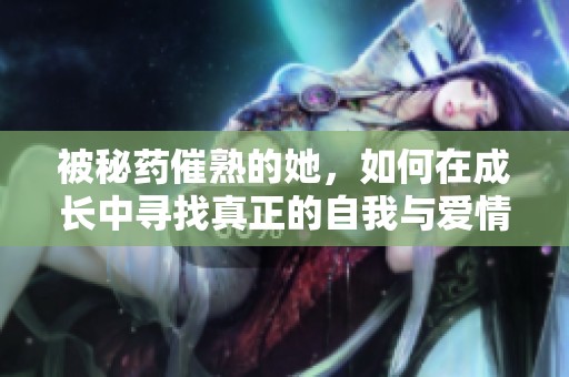 被秘药催熟的她，如何在成长中寻找真正的自我与爱情