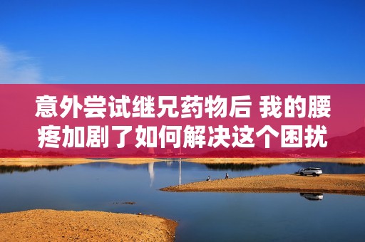 意外尝试继兄药物后 我的腰疼加剧了如何解决这个困扰