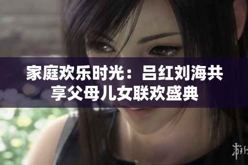 家庭欢乐时光：吕红刘海共享父母儿女联欢盛典