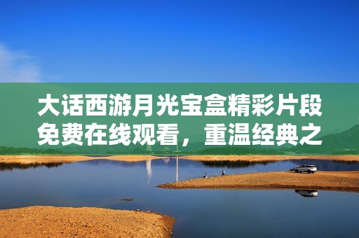 大话西游月光宝盒精彩片段免费在线观看，重温经典之旅