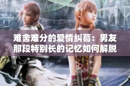 难舍难分的爱情纠葛：男友那段特别长的记忆如何解脱