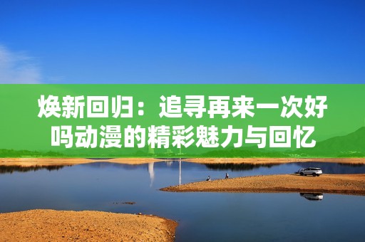 焕新回归：追寻再来一次好吗动漫的精彩魅力与回忆
