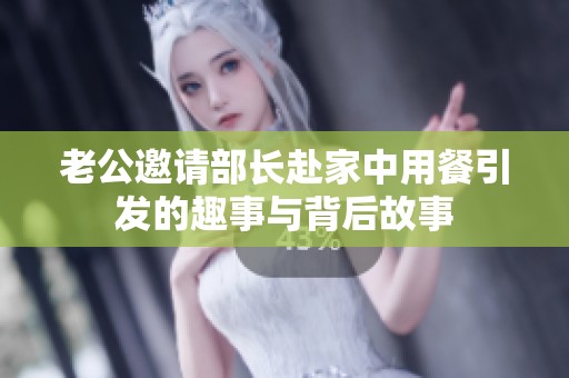 老公邀请部长赴家中用餐引发的趣事与背后故事