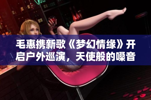毛惠携新歌《梦幻情缘》开启户外巡演，天使般的嗓音为您献唱