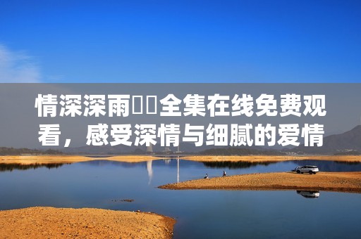 情深深雨濛濛全集在线免费观看，感受深情与细腻的爱情故事