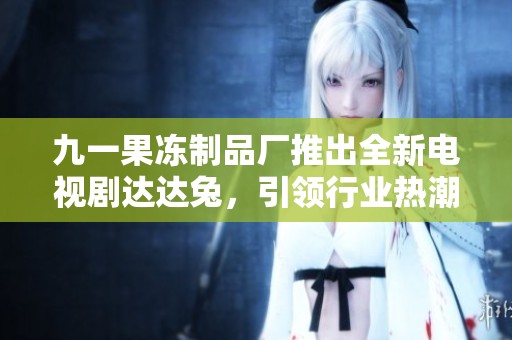 九一果冻制品厂推出全新电视剧达达兔，引领行业热潮