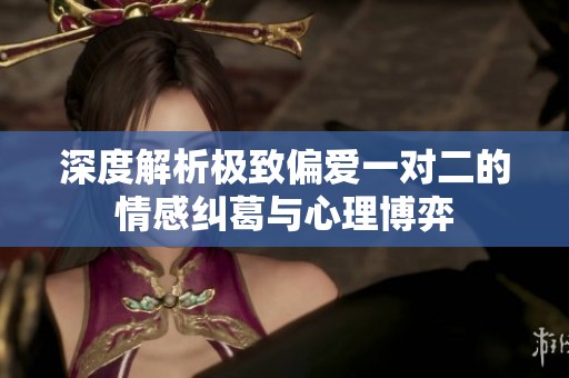 深度解析极致偏爱一对二的情感纠葛与心理博弈