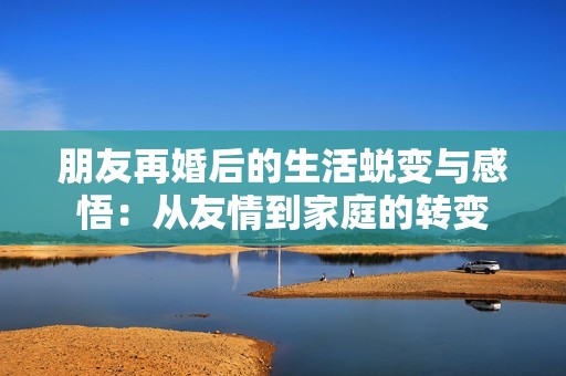 朋友再婚后的生活蜕变与感悟：从友情到家庭的转变