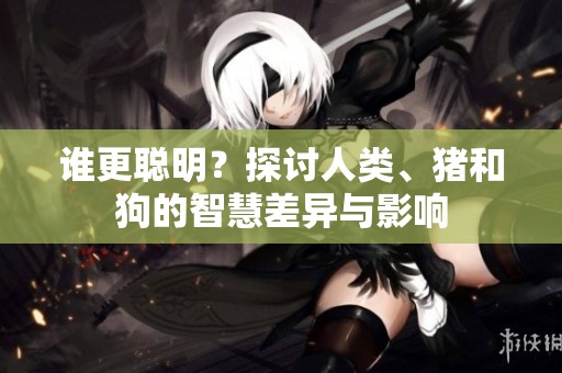 谁更聪明？探讨人类、猪和狗的智慧差异与影响