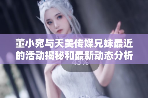 董小宛与天美传媒兄妹最近的活动揭秘和最新动态分析