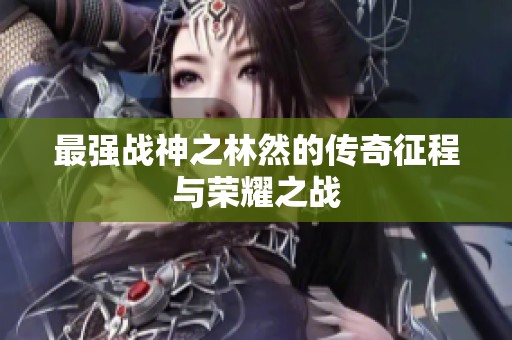 最强战神之林然的传奇征程与荣耀之战