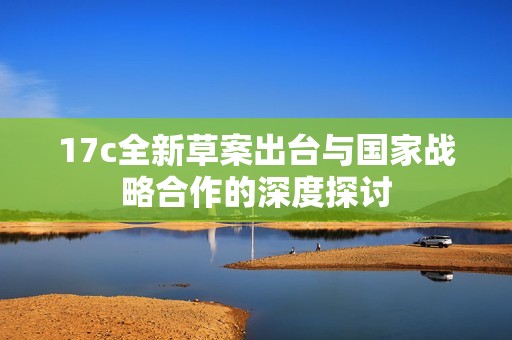 17c全新草案出台与国家战略合作的深度探讨