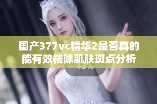 国产377vc精华2是否真的能有效祛除肌肤斑点分析