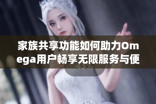 家族共享功能如何助力Omega用户畅享无限服务与便利