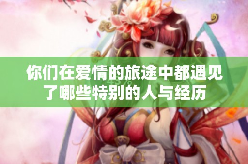 你们在爱情的旅途中都遇见了哪些特别的人与经历