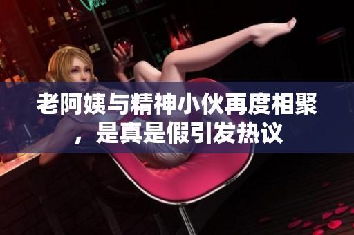 老阿姨与精神小伙再度相聚，是真是假引发热议