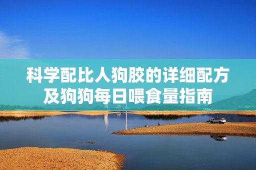 科学配比人狗胶的详细配方及狗狗每日喂食量指南