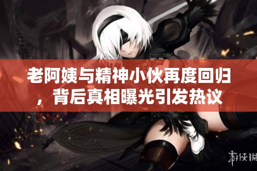 老阿姨与精神小伙再度回归，背后真相曝光引发热议