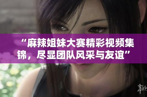 “麻辣姐妹大赛精彩视频集锦，尽显团队风采与友谊”