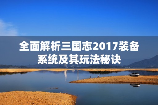 全面解析三国志2017装备系统及其玩法秘诀