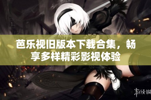 芭乐视旧版本下载合集，畅享多样精彩影视体验