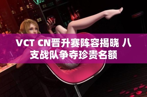 VCT CN晋升赛阵容揭晓 八支战队争夺珍贵名额