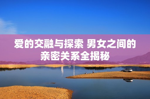 爱的交融与探索 男女之间的亲密关系全揭秘