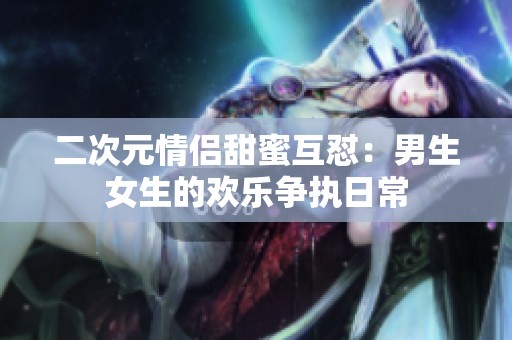 二次元情侣甜蜜互怼：男生女生的欢乐争执日常