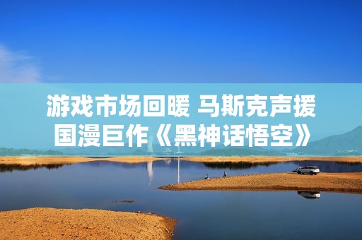 游戏市场回暖 马斯克声援国漫巨作《黑神话悟空》