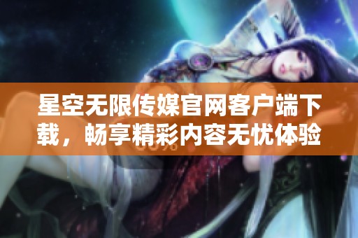 星空无限传媒官网客户端下载，畅享精彩内容无忧体验