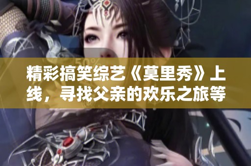 精彩搞笑综艺《莫里秀》上线，寻找父亲的欢乐之旅等你来加入！