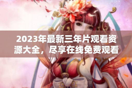 2023年最新三年片观看资源大全，尽享在线免费观看体验