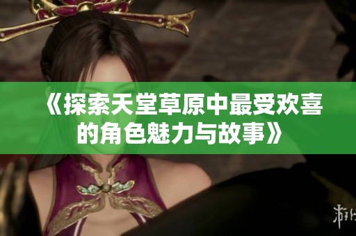 《探索天堂草原中最受欢喜的角色魅力与故事》