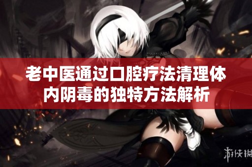 老中医通过口腔疗法清理体内阴毒的独特方法解析