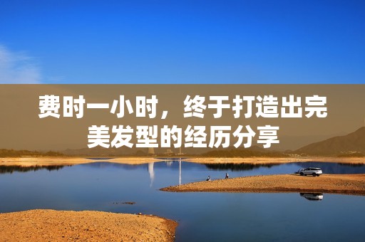 费时一小时，终于打造出完美发型的经历分享
