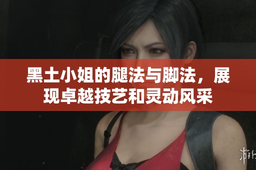 黑土小姐的腿法与脚法，展现卓越技艺和灵动风采