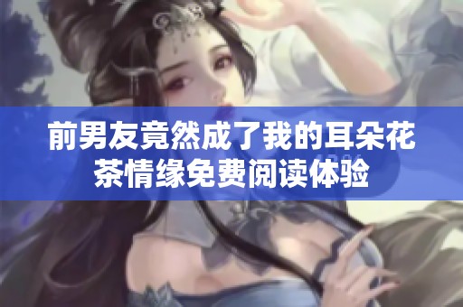 前男友竟然成了我的耳朵花茶情缘免费阅读体验