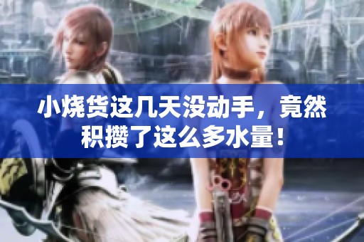 小烧货这几天没动手，竟然积攒了这么多水量！