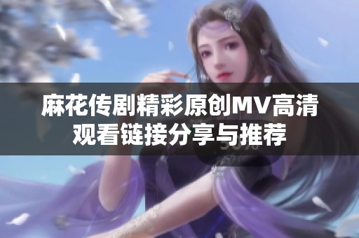 麻花传剧精彩原创MV高清观看链接分享与推荐
