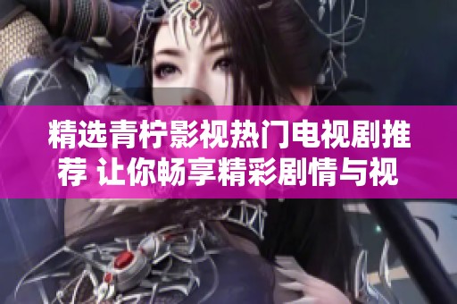 精选青柠影视热门电视剧推荐 让你畅享精彩剧情与视觉盛宴