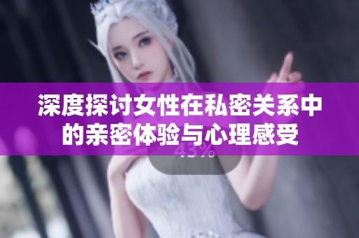 深度探讨女性在私密关系中的亲密体验与心理感受