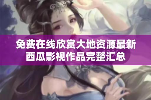 免费在线欣赏大地资源最新西瓜影视作品完整汇总