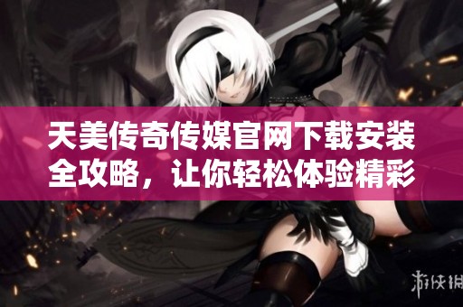 天美传奇传媒官网下载安装全攻略，让你轻松体验精彩内容