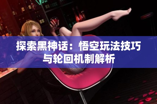 探索黑神话：悟空玩法技巧与轮回机制解析