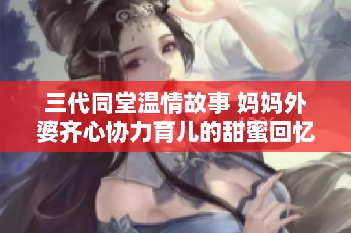 三代同堂温情故事 妈妈外婆齐心协力育儿的甜蜜回忆